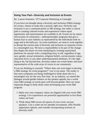Doing Your Part—Diversity and Inclusion at Events
By: Lauren Sommers, VP Corporate Marketing at Gainsight
If you have not thought about a diversity and inclusion (D&I) strategy
for events, choose to make this a priority right now. Diversity and
inclusion is not a communications or HR strategy, but rather a critical
path to creating cultured events and experiences where equal
opportunity and representation are available to all. Events are by nature
microcosms of community—anthropomorphic programs that give a
human face to your industry as represented by the individuals both on
stage and in the hallways. As event marketers, we need to work together
to disrupt the current state of diversity and inclusion at corporate events
in a meaningful way. We have a responsibility to be part of the change
that shapes the future of event marketing by creating experiential
platforms for anyone with a compelling story to tell, regardless of age,
race, gender, sexual orientation, religious beliefs, socioeconomic status,
education level, or any other underrepresented attributes. It’s the right
thing to do, but beyond that, diversity makes our events better and more
representative of the wide array of voices in our community.
If you are thinking to yourself, “Where does one even begin to develop
a D&I strategy for event programs?” you’re not alone. The reality is
that most companies are being challenged to think about this in a
meaningful way for the very first time. As an industry, we started the
dialogue around gender balance on the speaker agenda, but a world
class D&I strategy at events goes well beyond gender. Here are some
important things to think about when developing your event D&I
program:
1. Make sure your company values are aligned with your event D&I
strategy. Live experiences are powerful opportunities to live those
values out loud.
2. Think about D&I across all aspects of your event, not just
speakers. Cast a wider net for attendee recruitment, offer flexible
registration options, and consider incorporating sessions on
diversity itself.
 