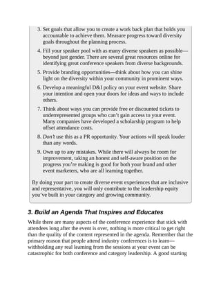 3. Set goals that allow you to create a work back plan that holds you
accountable to achieve them. Measure progress toward diversity
goals throughout the planning process.
4. Fill your speaker pool with as many diverse speakers as possible—
beyond just gender. There are several great resources online for
identifying great conference speakers from diverse backgrounds.
5. Provide branding opportunities—think about how you can shine
light on the diversity within your community in prominent ways.
6. Develop a meaningful D&I policy on your event website. Share
your intention and open your doors for ideas and ways to include
others.
7. Think about ways you can provide free or discounted tickets to
underrepresented groups who can’t gain access to your event.
Many companies have developed a scholarship program to help
offset attendance costs.
8. Don’t use this as a PR opportunity. Your actions will speak louder
than any words.
9. Own up to any mistakes. While there will always be room for
improvement, taking an honest and self-aware position on the
progress you’re making is good for both your brand and other
event marketers, who are all learning together.
By doing your part to create diverse event experiences that are inclusive
and representative, you will only contribute to the leadership equity
you’ve built in your category and growing community.
3. Build an Agenda That Inspires and Educates
While there are many aspects of the conference experience that stick with
attendees long after the event is over, nothing is more critical to get right
than the quality of the content represented in the agenda. Remember that the
primary reason that people attend industry conferences is to learn—
withholding any real learning from the sessions at your event can be
catastrophic for both conference and category leadership. A good starting
 