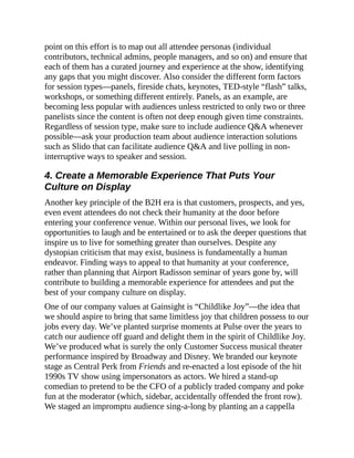 point on this effort is to map out all attendee personas (individual
contributors, technical admins, people managers, and so on) and ensure that
each of them has a curated journey and experience at the show, identifying
any gaps that you might discover. Also consider the different form factors
for session types—panels, fireside chats, keynotes, TED-style “flash” talks,
workshops, or something different entirely. Panels, as an example, are
becoming less popular with audiences unless restricted to only two or three
panelists since the content is often not deep enough given time constraints.
Regardless of session type, make sure to include audience Q&A whenever
possible—ask your production team about audience interaction solutions
such as Slido that can facilitate audience Q&A and live polling in non-
interruptive ways to speaker and session.
4. Create a Memorable Experience That Puts Your
Culture on Display
Another key principle of the B2H era is that customers, prospects, and yes,
even event attendees do not check their humanity at the door before
entering your conference venue. Within our personal lives, we look for
opportunities to laugh and be entertained or to ask the deeper questions that
inspire us to live for something greater than ourselves. Despite any
dystopian criticism that may exist, business is fundamentally a human
endeavor. Finding ways to appeal to that humanity at your conference,
rather than planning that Airport Radisson seminar of years gone by, will
contribute to building a memorable experience for attendees and put the
best of your company culture on display.
One of our company values at Gainsight is “Childlike Joy”—the idea that
we should aspire to bring that same limitless joy that children possess to our
jobs every day. We’ve planted surprise moments at Pulse over the years to
catch our audience off guard and delight them in the spirit of Childlike Joy.
We’ve produced what is surely the only Customer Success musical theater
performance inspired by Broadway and Disney. We branded our keynote
stage as Central Perk from Friends and re-enacted a lost episode of the hit
1990s TV show using impersonators as actors. We hired a stand-up
comedian to pretend to be the CFO of a publicly traded company and poke
fun at the moderator (which, sidebar, accidentally offended the front row).
We staged an impromptu audience sing-a-long by planting an a cappella
 