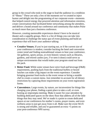 group in the crowd who took to the stage to lead the audience in a rendition
of “Shout.” These are only a few of the moments we’ve created to inject
humor and delight into the programming of our corporate event—moments
that helped control energy that powered attention and information retention,
create conversations that facilitated better networking among the attendees,
and deliver a brand around our conference and community that makes Pulse
so much more than just a business conference.
However, creating memorable experiences doesn’t have to be musical
theater and a cappella groups. Here is a list of things you can take into
consideration to challenge the status quo of event planning and build an
experience that will leave your audience talking:
Creative Venues. If you’re just starting out, or if the current size of
your conference is modest, consider bucking the hotel and convention
center trend and finding nontraditional venues to host your conference.
Art galleries, sports arenas, or even historic venues such as libraries,
gardens, and retired castles (yes, I’ve seen it done) could serve as
unique environments that would make your program stand out from
the pack.
Better Food. While some venues have strict food and beverage (F&B)
requirements, pushing back from the traditional buffets or boxed
lunches can make a big impact on the event experience. Consider
bringing gourmet food trucks to the event venue or hiring a notable
chef to create a custom menu. Just remember to account for all dietary
restrictions by capturing those requirements on your event registration
forms.
Convenience. Large events, by nature, are inconvenient for things like
charging your phone, finding a quiet place to take a call, or even
hosting an impromptu meeting. Make it easier for your attendees by
building dedicated spaces on the show floor that address all of the little
things that they may need. We’ve made it a point to create dedicated
spaces at our conferences for mother’s rooms, prayer rooms, and even
wellness areas to just get away from it all. Make sure the event Wi-Fi
is strong and reliable, and you’re guaranteed an extra +5 points on
your post-conference NPS survey.
 