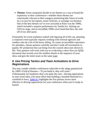 Themes. Some companies decide to use themes as a way to brand the
experience at their conferences—whether those themes are
contextually relevant to their category positioning (the future of work,
etc.) or just for fun (sports, music festivals, or nostalgic era themes).
One of the best themes we’ve ever activated at Pulse was the 1990s,
which included a surprise performance by Vanilla Ice, sliming our
CEO on stage, and an incredible 1990s cover band that blew the roof
off of our after-party.
Fortunately for event marketers tasked with figuring all of this out, planning
a corporate event typically requires working with external agencies and
vendors who do a lot of the heavy lifting. To create an incredible experience
for attendees, choose partners carefully and don’t trade off investments in
quality AV production that can bring even the craziest ideas (see above) to
life. Your partners will work with you to co-develop a show flow (or Q2Q)
document that records even the smallest details in the sequence of your
show and gets the entire team on the same page.
5. Use Pricing Tactics and Team Activations to Drive
Registrations
You may wonder whether conferences subscribe to the adage popularized
by 1989’s Field of Dreams—“If you build it, they will come.”
Unfortunately for marketers that’s not quite the case—driving registrations
to your event takes a bit more effort than building a baseball diamond in a
cornfield in Iowa. Table 8.1 highlights the five primary levers most
effective in driving registrations for your conference when you’re ready to
launch.
 