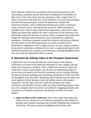 Since industry conferences are primarily focused on best practices and
networking, companies may be interested in sending several members of
their team to the event rather than just signing up with a single ticket. In
order to incentivize that behavior, event marketers can create team packages
that both discount pricing by volume of registrations and provide
experience boosters, such as dedicated meeting space onsite, conference
swag, exclusive access, and educational resources. While prospective
attendees have come to expect discounted registrations, some of the value-
added activations that enhance the team’s experience at the conference can
profoundly impact the decision to transact. Many companies have dedicated
budget for education and training that can be unlocked for conference
attendance—building a program around this initiative and putting collateral
into the hands of your field organization can result in dozens (if not
hundreds) of registrations from a single account. As your category matures,
the growth in conference attendance every year is a great proof point for the
momentum behind your category and community, so being thoughtful about
how you scale the registration effort is critical.
6. Monetize by Adding Value to the Prospect Experience
I opened this list of seven principles by convincing you that industry
conferences are meant to be about the movement in your category and not
about your company or products. That is indeed true; however, unless the
conference is your actual product, you do have an underlying product or
service that you intend to sell into the community you’re creating. Striking
the balance between building and monetizing community is tricky, but there
are thoughtful ways that Sales, Marketing, and Customer Success teams can
work together to drive business results by adding value to the prospect
experience. Do this right, and your conference program can create,
accelerate, and influence revenue unlike any other marketing program. Here
are a few strategies that have proven successful for engaging prospects and
customers at an industry conference and directly correlate to revenue
impact:
Agree to Meet at the Conference. One of the single most important
metrics that we measure in our conference programs is the number of
prospect and customer meetings that are both scheduled and conducted
at the show. The asks are pretty straightforward for Sales and
 