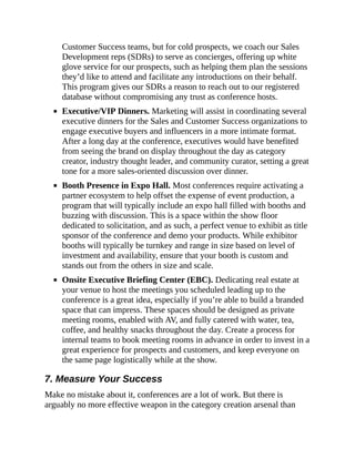Customer Success teams, but for cold prospects, we coach our Sales
Development reps (SDRs) to serve as concierges, offering up white
glove service for our prospects, such as helping them plan the sessions
they’d like to attend and facilitate any introductions on their behalf.
This program gives our SDRs a reason to reach out to our registered
database without compromising any trust as conference hosts.
Executive/VIP Dinners. Marketing will assist in coordinating several
executive dinners for the Sales and Customer Success organizations to
engage executive buyers and influencers in a more intimate format.
After a long day at the conference, executives would have benefited
from seeing the brand on display throughout the day as category
creator, industry thought leader, and community curator, setting a great
tone for a more sales-oriented discussion over dinner.
Booth Presence in Expo Hall. Most conferences require activating a
partner ecosystem to help offset the expense of event production, a
program that will typically include an expo hall filled with booths and
buzzing with discussion. This is a space within the show floor
dedicated to solicitation, and as such, a perfect venue to exhibit as title
sponsor of the conference and demo your products. While exhibitor
booths will typically be turnkey and range in size based on level of
investment and availability, ensure that your booth is custom and
stands out from the others in size and scale.
Onsite Executive Briefing Center (EBC). Dedicating real estate at
your venue to host the meetings you scheduled leading up to the
conference is a great idea, especially if you’re able to build a branded
space that can impress. These spaces should be designed as private
meeting rooms, enabled with AV, and fully catered with water, tea,
coffee, and healthy snacks throughout the day. Create a process for
internal teams to book meeting rooms in advance in order to invest in a
great experience for prospects and customers, and keep everyone on
the same page logistically while at the show.
7. Measure Your Success
Make no mistake about it, conferences are a lot of work. But there is
arguably no more effective weapon in the category creation arsenal than
 
