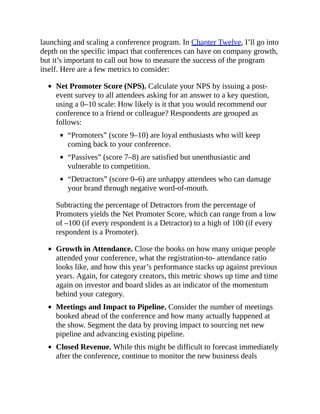 launching and scaling a conference program. In Chapter Twelve, I’ll go into
depth on the specific impact that conferences can have on company growth,
but it’s important to call out how to measure the success of the program
itself. Here are a few metrics to consider:
Net Promoter Score (NPS). Calculate your NPS by issuing a post-
event survey to all attendees asking for an answer to a key question,
using a 0–10 scale: How likely is it that you would recommend our
conference to a friend or colleague? Respondents are grouped as
follows:
“Promoters” (score 9–10) are loyal enthusiasts who will keep
coming back to your conference.
“Passives” (score 7–8) are satisfied but unenthusiastic and
vulnerable to competition.
“Detractors” (score 0–6) are unhappy attendees who can damage
your brand through negative word-of-mouth.
Subtracting the percentage of Detractors from the percentage of
Promoters yields the Net Promoter Score, which can range from a low
of –100 (if every respondent is a Detractor) to a high of 100 (if every
respondent is a Promoter).
Growth in Attendance. Close the books on how many unique people
attended your conference, what the registration-to- attendance ratio
looks like, and how this year’s performance stacks up against previous
years. Again, for category creators, this metric shows up time and time
again on investor and board slides as an indicator of the momentum
behind your category.
Meetings and Impact to Pipeline. Consider the number of meetings
booked ahead of the conference and how many actually happened at
the show. Segment the data by proving impact to sourcing net new
pipeline and advancing existing pipeline.
Closed Revenue. While this might be difficult to forecast immediately
after the conference, continue to monitor the new business deals
 