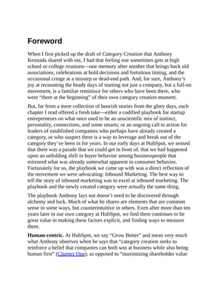 Foreword
When I first picked up the draft of Category Creation that Anthony
Kennada shared with me, I had that feeling one sometimes gets at high
school or college reunions—one memory after another that brings back old
associations, celebrations at bold decisions and fortuitous timing, and the
occasional cringe at a misstep or dead-end path. And, for sure, Anthony’s
joy at recounting the heady days of starting not just a company, but a full-on
movement, is a familiar reminisce for others who have been there, who
were “there at the beginning” of their own category creation moment.
But, far from a mere collection of boorish stories from the glory days, each
chapter I read offered a fresh take—either a codified playbook for startup
entrepreneurs on what once used to be an unscientific mix of instinct,
personality, connections, and some smarts; or an ongoing call to action for
leaders of established companies who perhaps have already created a
category, or who suspect there is a way to leverage and break out of the
category they’ve been in for years. In our early days at HubSpot, we sensed
that there was a parade that we could get in front of, that we had happened
upon an unfolding shift in buyer behavior among businesspeople that
mirrored what was already somewhat apparent in consumer behavior.
Fortunately for us, the playbook we came up with was a direct reflection of
the movement we were advocating: Inbound Marketing. The best way to
tell the story of inbound marketing was to excel at inbound marketing. The
playbook and the newly created category were actually the same thing.
The playbook Anthony lays out doesn’t need to be discovered through
alchemy and luck. Much of what he shares are elements that are common
sense in some ways, but counterintuitive in others. Even after more than ten
years later in our own category at HubSpot, we find there continues to be
great value in making these factors explicit, and finding ways to measure
them.
Human-centric. At HubSpot, we say “Grow Better” and mean very much
what Anthony observes when he says that “category creation seeks to
reinforce a belief that companies can both win at business while also being
human first” (Chapter One), as opposed to “maximizing shareholder value
 