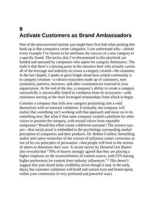 9
Activate Customers as Brand Ambassadors
One of the preconceived notions you might have first had when picking this
book up is that companies create categories. I can understand why—almost
every example I’ve shared so far attributes the success of a new category to
a specific brand. The tactics that I’ve documented in this playbook are
funded and operated by companies who aspire for category dominance. The
truth is that there’s a missing party in the narrative here who actually carries
all of the leverage and authority to crown a category created—the customer.
In the last chapter, I spoke at great length about how central community is
to category creation—a vibrant ecosystem made up of customers, non-
customers, partners, investors, and other constituencies external to your
organization. At the end of the day, a company’s ability to create a category
successfully is inextricably linked to validation from its ecosystem—with
customers serving as the most leveraged relationships from which to begin.
Consider a company that yells new category positioning into a void
themselves with no external validation. Eventually, the company will
realize that something isn’t working with that approach and move on to try
something new. But what if that same company created a platform for other
voices to position the category, with trusted voices from reputable
companies? Would that effort create a different outcome? The science says
yes—that social proof is embedded in the psychology surrounding market
perception of companies and their products. Dr. Robert Cialdini, bestselling
author and career researcher of the science of influence names consensus as
one of his six principles of persuasion—that people will look to the actions
of others to determine their own. A recent survey by Demand Gen Report
also revealed that “78% of buyers strongly agreed that they are placing a
higher emphasis on the trustworthiness of content source, with 65% having
higher preferences for content from industry influencers.”1 This doesn’t
suggest that your brand lacks credibility (even though it may in the early
days), but customer validation will build and sustain trust and brand equity
within your community in very profound and powerful ways.
 