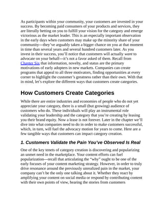As participants within your community, your customers are invested in your
success. By becoming paid consumers of your products and services, they
are literally betting on you to fulfill your vision for the category and emerge
victorious as the market leader. This is an especially important observation
in the early days when customers may make up the minority share of your
community—they’ve arguably taken a bigger chance on you at that moment
in time than several years and several hundred customers later. As you
invest in their success, you’ll notice that customers will actually want to
advocate on your behalf—it’s not a favor asked of them. Recall from
Chapter Six that information, novelty, and status are the primary
motivations of early adopters in new markets. Companies can create
programs that appeal to all three motivators, finding opportunities at every
corner to highlight the customer’s greatness rather than their own. With that
in mind, let’s explore the different ways that customers create categories.
How Customers Create Categories
While there are entire industries and economies of people who do not yet
appreciate your category, there is a small (but growing) audience of
customers who do. These individuals will play an instrumental role
validating your leadership and the category that you’re creating by leasing
you their brand equity. Now a lease is not forever. Later in the chapter we’ll
dive into what companies need to do in order to make customers successful,
which, in turn, will fuel the advocacy motion for years to come. Here are a
few tangible ways that customers can impact category creation.
1. Customers Validate the Pain You’ve Observed Is Real
One of the key tenets of category creation is discovering and popularizing
an unmet need in the marketplace. Your content efforts can fuel
popularization—recall that articulating the “why” ought to be one of the
early focuses of your content marketing strategy. However, in order to truly
drive resonance around the previously unrealized pain in the market, your
company can’t be the only one talking about it. Whether they react by
amplifying your content on social media or respond by contributing content
with their own points of view, hearing the stories from customers
 