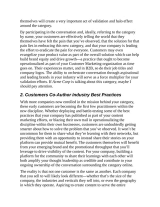 themselves will create a very important act of validation and halo effect
around the category.
By participating in the conversation and, ideally, referring to the category
by name, your customers are effectively telling the world that they
themselves have felt the pain that you’ve observed, that the solution for that
pain lies in embracing this new category, and that your company is leading
the effort to eradicate the pain for everyone. Customers may even
evangelize your product value as part of the overall solution which can help
build brand equity and drive growth—a practice that ought to become
operationalized as part of your Customer Marketing organization as time
goes on. Their experiences matter, and in B2B, so do their job titles and
company logos. The ability to orchestrate conversation through aspirational
and leading brands in your industry will serve as a force multiplier for your
validation efforts. If Acme Corp is talking about this category, maybe I
should pay attention.
2. Customers Co-Author Industry Best Practices
With more companies now enrolled in the mission behind your category,
these early customers are becoming the first few practitioners within the
new discipline. Whether deploying and battle-testing some of the best
practices that your company has published as part of your content
marketing efforts, or blazing their own trail in operationalizing the
discipline within their own businesses, customers are undoubtedly getting
smarter about how to solve the problem that you’ve observed. It won’t be
uncommon for them to share what they’re learning with their networks, but
providing them with an opportunity to instead share their stories on your
platform can provide mutual benefit. The customers themselves will benefit
from your emerging brand and the promotional throughput that you’ll
leverage to drive visibility of the content. For your company, building a
platform for the community to share their learnings with each other will
both amplify your thought leadership as credible and contribute to your
ongoing ownership of the conversation surrounding the category online.
The reality is that not one customer is the same as another. Each company
that you sell to will likely look different—whether that’s the size of the
company, the industries and verticals they sell into, or even the geography
in which they operate. Aspiring to create content to serve the entire
 