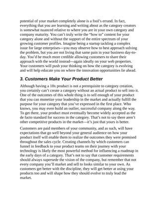 potential of your market completely alone is a fool’s errand. In fact,
everything that you are learning and writing about as the category creators
is somewhat nuanced relative to where you are in your own category and
company maturity. You can’t truly write the “how to” content for your
category alone and without the support of the entire spectrum of your
growing customer profiles. Imagine being a startup tackling a complex
issue for large enterprises—you may observe how to best approach solving
the problem, but you are not living that same pain in your business day-to-
day. You’d be much more credible allowing customers to share their
approach with the world instead—again ideally on your web properties.
Your customers will push your thinking on how the category is evolving
and will help educate you on where the innovation opportunities lie ahead.
3. Customers Make Your Product Better
Although having a 10x product is not a prerequisite to category creation,
you certainly can’t create a category without an actual product to sell into it.
One of the outcomes of this whole thing is to sell enough of your product
that you can monetize your leadership in the market and actually fulfill the
purpose for your category that you’ve expressed in the first place. Who
knows, you may even build an outlier, successful company along the way.
To get there, your product must eventually become widely accepted as the
de facto standard for success in the category. That’s not to say there aren’t
other competitive products in the market—it’s just that yours is better.
Customers are paid members of your community, and as such, will have
expectations that go well beyond your general audience on how your
product itself will enable them to realize the outcomes they were promised
throughout the sales cycle. Creating channels by which customers can
funnel in feedback to your product teams on their journey with your
technology is likely the most powerful method for influencing a roadmap in
the early days of a category. That’s not to say that customer requirements
should always supersede the vision of the company, but remember that not
every company you’ll market and sell to looks similar to your own. As
customers get better with the discipline, they will get better at using your
products too and will shape how they should evolve to truly lead the
market.
 