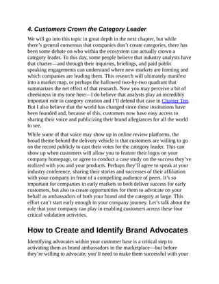 4. Customers Crown the Category Leader
We will go into this topic in great depth in the next chapter, but while
there’s general consensus that companies don’t create categories, there has
been some debate on who within the ecosystem can actually crown a
category leader. To this day, some people believe that industry analysts have
that charter—and through their inquiries, briefings, and paid public
speaking engagements can understand where new markets are forming and
which companies are leading them. This research will ultimately manifest
into a market map, or perhaps the hallowed two-by-two quadrant that
summarizes the net effect of that research. Now you may perceive a bit of
cheekiness in my tone here—I do believe that analysts play an incredibly
important role in category creation and I’ll defend that case in Chapter Ten.
But I also believe that the world has changed since these institutions have
been founded and, because of this, customers now have easy access to
sharing their voice and publicizing their brand allegiances for all the world
to see.
While some of that voice may show up in online review platforms, the
broad theme behind the delivery vehicle is that customers are willing to go
on the record publicly to cast their votes for the category leader. This can
show up when customers will allow you to feature their logos on your
company homepage, or agree to conduct a case study on the success they’ve
realized with you and your products. Perhaps they’ll agree to speak at your
industry conference, sharing their stories and successes of their affiliation
with your company in front of a compelling audience of peers. It’s so
important for companies in early markets to both deliver success for early
customers, but also to create opportunities for them to advocate on your
behalf as ambassadors of both your brand and the category at large. This
effort can’t start early enough in your company journey. Let’s talk about the
role that your company can play in enabling customers across these four
critical validation activities.
How to Create and Identify Brand Advocates
Identifying advocates within your customer base is a critical step to
activating them as brand ambassadors in the marketplace—but before
they’re willing to advocate, you’ll need to make them successful with your
 
