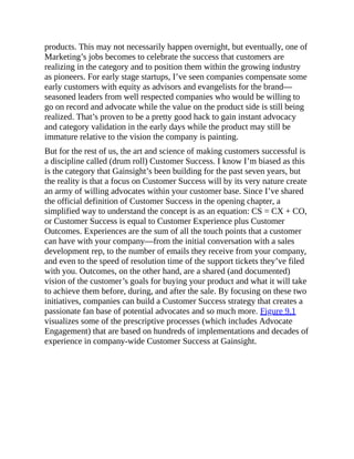 products. This may not necessarily happen overnight, but eventually, one of
Marketing’s jobs becomes to celebrate the success that customers are
realizing in the category and to position them within the growing industry
as pioneers. For early stage startups, I’ve seen companies compensate some
early customers with equity as advisors and evangelists for the brand—
seasoned leaders from well respected companies who would be willing to
go on record and advocate while the value on the product side is still being
realized. That’s proven to be a pretty good hack to gain instant advocacy
and category validation in the early days while the product may still be
immature relative to the vision the company is painting.
But for the rest of us, the art and science of making customers successful is
a discipline called (drum roll) Customer Success. I know I’m biased as this
is the category that Gainsight’s been building for the past seven years, but
the reality is that a focus on Customer Success will by its very nature create
an army of willing advocates within your customer base. Since I’ve shared
the official definition of Customer Success in the opening chapter, a
simplified way to understand the concept is as an equation: CS = CX + CO,
or Customer Success is equal to Customer Experience plus Customer
Outcomes. Experiences are the sum of all the touch points that a customer
can have with your company—from the initial conversation with a sales
development rep, to the number of emails they receive from your company,
and even to the speed of resolution time of the support tickets they’ve filed
with you. Outcomes, on the other hand, are a shared (and documented)
vision of the customer’s goals for buying your product and what it will take
to achieve them before, during, and after the sale. By focusing on these two
initiatives, companies can build a Customer Success strategy that creates a
passionate fan base of potential advocates and so much more. Figure 9.1
visualizes some of the prescriptive processes (which includes Advocate
Engagement) that are based on hundreds of implementations and decades of
experience in company-wide Customer Success at Gainsight.
 