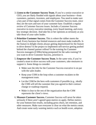 3. Listen to the Customer Success Team. If you’re a senior executive or
CEO, you are likely flooded with signals about your business—from
customers, partners, investors, and employees. You need to make sure
a key part of that signal comes from the Customer Success team, since
they are the eyes and ears of your customer base. Establish a regular
review of Customer Success issues. Include a Customer Success
executive in every executive meeting, every board meeting, and every
key strategic decision. And take his or her opinions as seriously as you
take those of your sales leader.
4. Prioritize Customer Success. This is where the rubber meets the
road. Every business has limited resources and must make tradeoffs. Is
the feature to delight clients always getting deprioritized for the feature
to drive demos? Is the project to implement self-service getting pushed
behind the channel partner rollout? Is the training for Customer
Success managers (CSMs) being postponed for the sales training? If
you want to drive Customer Success, prioritize it.
5. Empower the Customer Success Team. In the same vein, if you’ve
created a team to drive success with your customers, take measures to
support it. Some things to consider:
Make sure the title for the Customer Success executive is on par
with the sales leader.
Keep your CSM in the loop when a customer escalates to the
management team.
Let the CSM be the hero with customers if possible (e.g., ideally
the CSM will tell the customer that you agreed to their contract
change or roadmap request).
Make it clear to the rest of the organization that the CSM
represents the client’s views.
6. Measure Customer Success. Customer Success will never be taken
seriously if there aren’t agreed upon metrics to apply. Define metrics
for your bottom-line results, including gross churn, net retention, and
other measures. Make sure everyone is clear on what the metrics mean.
And create some early warning metrics such as health score, adoption
 