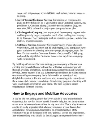 score, and net promoter score (NPS) to track where customer success
is going.
7. Incent Toward Customer Success. Companies set compensation
plans to drive behavior. So if you want to drive Customer Success, pay
people for it. Consider adding Customer Success metrics (e.g., net
retention, NPS, or health score) to your company bonus plan.
8. Challenge the Company. Just as you push the company to grow sales
and hit quarterly targets, expend as much effort pushing the company
to hit Customer Success targets, such as retention, go-lives, satisfaction
metrics, or adoption goals.
9. Celebrate Success. Customer Success isn’t easy. It’s not always in
your control, and customers can be challenging. Most companies have
great traditions for cheering sales on—gongs, champagne, trips, fun
bets. Do the same for Customer Success. Get yourself a CSM gong
and send the signal that Customer Success is a top-down, company-
wide commitment.
By building a Customer Success strategy, your company will unlock an
exciting and powerful business lever that will drive sustainable growth
through a variety of methods, including increased retention and expansion
revenue. At the heart of it all is a customer who continues to realize positive
outcomes with your company that’s delivered in an intentional and
delightful experience. For the marketers who are reading this, not only are
these successful customers candidates for advocacy programs, but they will
want to advocate on behalf of your brand. The next step is to create
opportunities for them to do so.
How to Engage and Mobilize Advocates
If you’re like me, asking people for favors can be a very uncomfortable
experience. It’s not that I can’t benefit from the help, it’s just in my nature
to not want to inconvenience others for my own sake. That’s why it took me
a while to really appreciate that advocacy moments are not favors, but
opportunities for customers, teammates, or general members of the
community to go on the record with their personal stories and experiences.
But understanding who should do the asking is an important discussion—
 