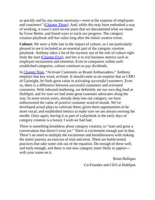 as quickly and by any means necessary—even at the expense of employees
and customers” (Chapter Three). And, while this may have embodied a way
of working, it wasn’t until recent years that we documented what we mean
by Grow Better, and found ways to track our progress. The category
creation playbook still has value long after the initial creative event.
Culture. We were a little late to the impact of culture, so I am particularly
pleased to see it included as an essential part of the category creation
playbook. Anthony takes a lot of the mystery out of the role of culture right
from the start (Chapter Five), and ties it to real business metrics such as
employee recruitment and retention. Even in companies within well-
established categories, culture continues to pay dividends.
In Chapter Nine, “Activate Customers as Brand Ambassadors,” Anthony
employs that key word, activate. It should come as no surprise that as CMO
of Gainsight, he finds great value in activating successful customers. Even
so, there is a difference between successful customers and activated
customers. With inbound marketing, we definitely ate our own dog food at
HubSpot, and for sure we had some great customer advocates along the
way. In more recent years, already deep into our category, we have
rediscovered the value of positive customer word of mouth. We’ve
developed actual plays to cultivate them; given them opportunities to be
more vocal; and established metrics to make sure we are always moving the
needle. Once again, having it as part of a playbook in the early days of
category creation is a luxury I wish we had had.
There is something breathless about category creation, to “start and grow a
conversation that doesn’t exist yet.” There is excitement enough just in that.
There’s no need to multiply the excitement and breathlessness with making
the entire journey an exercise of trial and error. There are battle-tested
practices that take some risk out of the equation. Do enough of these well,
and early enough, and there is one new category more likely to appear—
with your name on it.
Brian Halligan
Co-Founder and CEO at HubSpot
 
