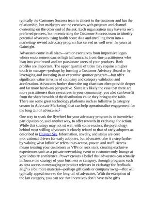 typically the Customer Success team is closest to the customer and has the
relationship, but marketers are the creatives with program and channel
ownership on the other end of the ask. Each organization may have its own
preferred process, but incentivizing the Customer Success team to identify
potential advocates using health score data and enrolling them into a
marketing- owned advocacy program has served us well over the years at
Gainsight.
Advocates come in all sizes—senior executives from impressive logos
whose endorsement carries high influence, to front-line practitioners who
lean into your brand and are passionate users of your products. Both
profiles are important. The upper quartile of titles may require a higher
touch to manage—perhaps by forming a Customer Advisory Board or by
leveraging and investing in an executive sponsor program—but offer
significant value in terms of company and category validation and
acceleration. Advocates further down the org chart can often provide deeper
and far more hands-on perspective. Since it’s likely the case that there are
more practitioners than executives in your community, you also can benefit
from the sheer breadth of the distribution value they bring to the table.
There are some great technology platforms such as Influitive (a category
creator in Advocate Marketing) that can help operationalize engagement for
the long tail of advocates.2
One way to spark the flywheel for your advocacy program is to incentivize
participation or, said another way, to offer rewards in exchange for action.
While this strategy may not sit well with some readers, the psychology
behind most willing advocates is closely related to that of early adopters as
described in Chapter Six. Information, novelty, and status are core
motivational drivers for early adopters, but advocates take it a step further
by valuing what Influitive refers to as access, power, and stuff. Access
means treating your customers as VIPs or rock stars, creating exclusive
experiences such as a private networking event or customer-only lounge at
your industry conference. Power creates a belief that advocates can actually
influence the strategy of your business or category, through programs such
as beta access to messaging or product releases in exchange for feedback.
Stuff is a bit more material—perhaps gift cards or company swag—that will
typically appeal more to the long tail of advocates. With the exception of
the last category, you can see that incentives don’t have to be gifts
 