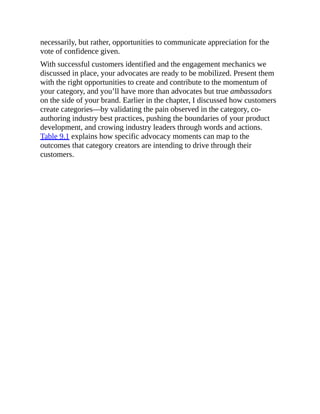 necessarily, but rather, opportunities to communicate appreciation for the
vote of confidence given.
With successful customers identified and the engagement mechanics we
discussed in place, your advocates are ready to be mobilized. Present them
with the right opportunities to create and contribute to the momentum of
your category, and you’ll have more than advocates but true ambassadors
on the side of your brand. Earlier in the chapter, I discussed how customers
create categories—by validating the pain observed in the category, co-
authoring industry best practices, pushing the boundaries of your product
development, and crowing industry leaders through words and actions.
Table 9.1 explains how specific advocacy moments can map to the
outcomes that category creators are intending to drive through their
customers.
 