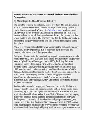 How to Activate Customers as Brand Ambassadors in New
Categories
By Mark Organ, CEO and Founder, Influitive
The benefits of being the category leader are clear. The category leader
in most cases is worth more than the entire previous category that it
evolved from combined. Whether its Salesforce.com in cloud-based
CRM versus all on-premise CRM solutions combined or Tesla in all-
electric sedans versus all luxury sedans combined, the pattern is stable
across markets and times. The company that has the best opportunity to
become the category leader is the one that created the category in the
first place.
While it is convenient and alliterative to discuss the notion of category
“creation,” in my experience that is not quite right. They are first
category discoverers, and then popularizers.
Categories first exist in the minds of a group of enthusiasts who see the
world differently from everyone else. These are the sorts of people who
were bodybuilding with weights in the 1960s, building their own
computers in the 1970s, connecting with each other over dial-up
modems in the 1980s, purchasing goods and services online in 1993–
1996, running their businesses using cloud-based software in 2000–
2003, and utilizing influencers to market their businesses exclusively in
2010–2013. The category creator is first a category discoverer,
identifying trends among these “freaks” who see the world so
differently. Like anthropologists, they understand their mental models,
to better serve them.
Anthony discusses the category of Customer Success in this book, a
category that I believe will become a multi-billion-dollar one in time.
This category is built first upon the community of Customer Success
professionals and leaders. When I was CEO of Eloqua, itself a category
discoverer of cloud-based demand generation automation software
(built upon a community of freakish demand gen professionals), we
created one of the first Customer Success departments in 2002. As we
were bootstrapped, holding on to every dollar of recurring revenue was
mission critical. I was inspired by my work as a management consultant
 