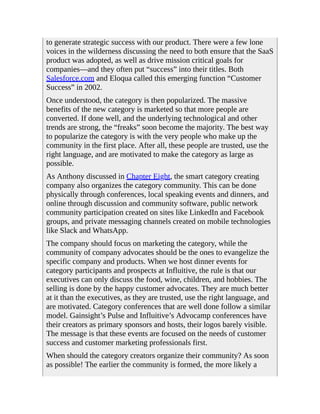 to generate strategic success with our product. There were a few lone
voices in the wilderness discussing the need to both ensure that the SaaS
product was adopted, as well as drive mission critical goals for
companies—and they often put “success” into their titles. Both
Salesforce.com and Eloqua called this emerging function “Customer
Success” in 2002.
Once understood, the category is then popularized. The massive
benefits of the new category is marketed so that more people are
converted. If done well, and the underlying technological and other
trends are strong, the “freaks” soon become the majority. The best way
to popularize the category is with the very people who make up the
community in the first place. After all, these people are trusted, use the
right language, and are motivated to make the category as large as
possible.
As Anthony discussed in Chapter Eight, the smart category creating
company also organizes the category community. This can be done
physically through conferences, local speaking events and dinners, and
online through discussion and community software, public network
community participation created on sites like LinkedIn and Facebook
groups, and private messaging channels created on mobile technologies
like Slack and WhatsApp.
The company should focus on marketing the category, while the
community of company advocates should be the ones to evangelize the
specific company and products. When we host dinner events for
category participants and prospects at Influitive, the rule is that our
executives can only discuss the food, wine, children, and hobbies. The
selling is done by the happy customer advocates. They are much better
at it than the executives, as they are trusted, use the right language, and
are motivated. Category conferences that are well done follow a similar
model. Gainsight’s Pulse and Influitive’s Advocamp conferences have
their creators as primary sponsors and hosts, their logos barely visible.
The message is that these events are focused on the needs of customer
success and customer marketing professionals first.
When should the category creators organize their community? As soon
as possible! The earlier the community is formed, the more likely a
 