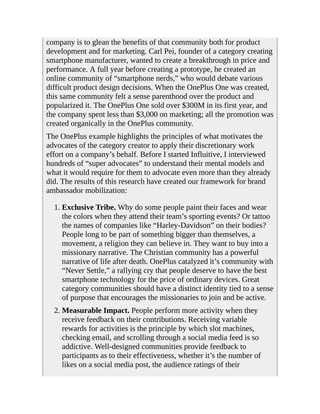 company is to glean the benefits of that community both for product
development and for marketing. Carl Pei, founder of a category creating
smartphone manufacturer, wanted to create a breakthrough in price and
performance. A full year before creating a prototype, he created an
online community of “smartphone nerds,” who would debate various
difficult product design decisions. When the OnePlus One was created,
this same community felt a sense parenthood over the product and
popularized it. The OnePlus One sold over $300M in its first year, and
the company spent less than $3,000 on marketing; all the promotion was
created organically in the OnePlus community.
The OnePlus example highlights the principles of what motivates the
advocates of the category creator to apply their discretionary work
effort on a company’s behalf. Before I started Influitive, I interviewed
hundreds of “super advocates” to understand their mental models and
what it would require for them to advocate even more than they already
did. The results of this research have created our framework for brand
ambassador mobilization:
1. Exclusive Tribe. Why do some people paint their faces and wear
the colors when they attend their team’s sporting events? Or tattoo
the names of companies like “Harley-Davidson” on their bodies?
People long to be part of something bigger than themselves, a
movement, a religion they can believe in. They want to buy into a
missionary narrative. The Christian community has a powerful
narrative of life after death. OnePlus catalyzed it’s community with
“Never Settle,” a rallying cry that people deserve to have the best
smartphone technology for the price of ordinary devices. Great
category communities should have a distinct identity tied to a sense
of purpose that encourages the missionaries to join and be active.
2. Measurable Impact. People perform more activity when they
receive feedback on their contributions. Receiving variable
rewards for activities is the principle by which slot machines,
checking email, and scrolling through a social media feed is so
addictive. Well-designed communities provide feedback to
participants as to their effectiveness, whether it’s the number of
likes on a social media post, the audience ratings of their
 