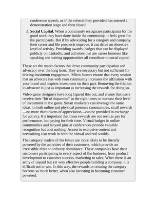 conference speech, or if the referral they provided has entered a
demonstration stage and then closed.
3. Social Capital. When a community recognizes participants for the
good work they have done inside the community, it feels great for
the participants. But if by advocating for a category and company,
their career and life prospects improve, it can drive an obsessive
level of activity. Providing awards, badges that can be displayed
publicly on LinkedIn, and activities that are career boosters like
speaking and writing opportunities all contribute to social capital.
These are the macro factors that drive community participation and
advocacy over the long term. They are necessary but not sufficient for
driving maximum engagement. Micro factors ensure that every session
that an advocate has with your community increases the affiliation with
your brand and inspires investment on their part. Removing the friction
to advocate is just as important as increasing the rewards for doing so.
Video game designers have long figured this out, and ensure that users
receive their “hit of dopamine” at the right times to increase their level
of investment in the game. Smart marketers can leverage the same
ideas. In both online and physical presence communities, small rewards
—no more than tokens of appreciation—can be provided in exchange
for activity. It’s important that these rewards are not seen as pay for
performance, but paying for their time. Virtual badges in online
communities and lanyard pins at conferences provide valuable
recognition but cost nothing. Access to exclusive content and
networking also work in both the virtual and real worlds.
The category leaders of the future are more likely to be literally
powered by the activities of their customers, which provide an
irresistible drive to industry dominance. These companies have their
customers participating in every aspect of the business, from product
development to customer success, marketing to sales. When there is an
army of unpaid but yet very effective people building a company, it is
difficult not to win. In this way, the rewards to creating the category
become so much better, when also investing in becoming customer
powered.
 