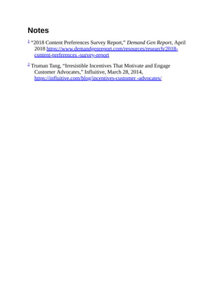 Notes
1 “2018 Content Preferences Survey Report,” Demand Gen Report, April
2018 https://www.demandgenreport.com/resources/research/2018-
content-preferences -survey-report
2 Truman Tang, “Irresistible Incentives That Motivate and Engage
Customer Advocates,” Influitive, March 28, 2014,
https://influitive.com/blog/incentives-customer -advocates/
 