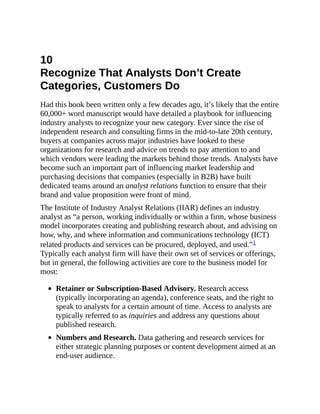 10
Recognize That Analysts Don’t Create
Categories, Customers Do
Had this book been written only a few decades ago, it’s likely that the entire
60,000+ word manuscript would have detailed a playbook for influencing
industry analysts to recognize your new category. Ever since the rise of
independent research and consulting firms in the mid-to-late 20th century,
buyers at companies across major industries have looked to these
organizations for research and advice on trends to pay attention to and
which vendors were leading the markets behind those trends. Analysts have
become such an important part of influencing market leadership and
purchasing decisions that companies (especially in B2B) have built
dedicated teams around an analyst relations function to ensure that their
brand and value proposition were front of mind.
The Institute of Industry Analyst Relations (IIAR) defines an industry
analyst as “a person, working individually or within a firm, whose business
model incorporates creating and publishing research about, and advising on
how, why, and where information and communications technology (ICT)
related products and services can be procured, deployed, and used.”1
Typically each analyst firm will have their own set of services or offerings,
but in general, the following activities are core to the business model for
most:
Retainer or Subscription-Based Advisory. Research access
(typically incorporating an agenda), conference seats, and the right to
speak to analysts for a certain amount of time. Access to analysts are
typically referred to as inquiries and address any questions about
published research.
Numbers and Research. Data gathering and research services for
either strategic planning purposes or content development aimed at an
end-user audience.
 
