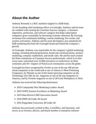 About the Author
Anthony Kennada is a B2C marketer trapped in a B2B body.
As the founding chief marketing officer at Gainsight, Anthony and his team
are credited with creating the Customer Success category—a business
imperative, profession, and software category that helps subscription
companies grow sustainably by becoming customer obsessed. By focusing
on human first community building, content marketing, live events, and
creative activations, Anthony and his team developed a new playbook for
B2B marketing that built the Gainsight brand and fueled the company’s
growth.
At Gainsight, Anthony was responsible for the company’s global marketing
strategy, including demand generation, brand and communications, product
marketing, company enablement, and inside sales. He and his team created
the Pulse community of Customer Success professionals, which in its first
seven years welcomed over 25,000 executives to conferences on three
continents and 50+ chapters of PulseLocal communities across the globe.
Gainsight has been recognized by Forbes as one of the top 100 private
cloud companies in the world and as one of America’s Most Promising
Companies, by Deloitte as one of the fastest growing companies on the
Technology Fast 500, by Inc. magazine as one of the top companies in
America, and by Fortune magazine as one of 20 Great Workplaces in Tech.
Anthony has received the following distinctions:
2019 Comparably Best Marketing Leaders Award
2019 TOPO Summit Excellence in Marketing Award
2019 Data-Driven CMO Innovation Award
2018 DMN 40 Under 40 Award
2016 Pepperdine University 40 Under 40
Anthony has previously worked at Box, LiveOffice, and Symantec, and
serves as an investor, advisor, and board member to enterprise software
 