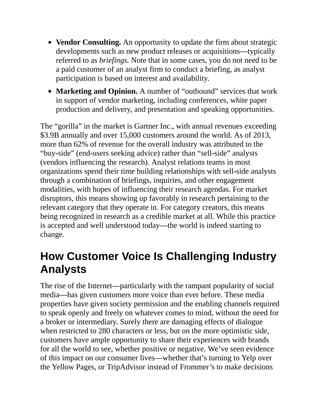 Vendor Consulting. An opportunity to update the firm about strategic
developments such as new product releases or acquisitions—typically
referred to as briefings. Note that in some cases, you do not need to be
a paid customer of an analyst firm to conduct a briefing, as analyst
participation is based on interest and availability.
Marketing and Opinion. A number of “outbound” services that work
in support of vendor marketing, including conferences, white paper
production and delivery, and presentation and speaking opportunities.
The “gorilla” in the market is Gartner Inc., with annual revenues exceeding
$3.9B annually and over 15,000 customers around the world. As of 2013,
more than 62% of revenue for the overall industry was attributed to the
“buy-side” (end-users seeking advice) rather than “sell-side” analysts
(vendors influencing the research). Analyst relations teams in most
organizations spend their time building relationships with sell-side analysts
through a combination of briefings, inquiries, and other engagement
modalities, with hopes of influencing their research agendas. For market
disruptors, this means showing up favorably in research pertaining to the
relevant category that they operate in. For category creators, this means
being recognized in research as a credible market at all. While this practice
is accepted and well understood today—the world is indeed starting to
change.
How Customer Voice Is Challenging Industry
Analysts
The rise of the Internet—particularly with the rampant popularity of social
media—has given customers more voice than ever before. These media
properties have given society permission and the enabling channels required
to speak openly and freely on whatever comes to mind, without the need for
a broker or intermediary. Surely there are damaging effects of dialogue
when restricted to 280 characters or less, but on the more optimistic side,
customers have ample opportunity to share their experiences with brands
for all the world to see, whether positive or negative. We’ve seen evidence
of this impact on our consumer lives—whether that’s turning to Yelp over
the Yellow Pages, or TripAdvisor instead of Frommer’s to make decisions
 