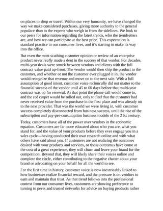 on places to shop or travel. Within our very humanity, we have changed the
way we make considered purchases, giving more authority to the general
populace than to the experts who weigh in from the sidelines. We look to
our peers for information regarding the latest trends, who the trendsetters
are, and how we can participate at the best price. This expectation is
standard practice in our consumer lives, and it’s starting to make its way
into the office.
But even the most scathing customer opinion or review of an enterprise
product never really made a dent in the success of that vendor. For decades,
multi-year deals were struck between vendors and clients with the full
contract value paid up-front. The vendor would then ship the product to the
customer, and whether or not the customer ever plugged it in, the vendor
would recognize that revenue and move on to the next sale. With a full
assumption of good intent, customer voice technically did not matter to the
financial success of the vendor until 45 to 60 days before that multi-year
contract was up for renewal. At that point the phone call would come in,
and the red carpet would be rolled out, only to find that the customer had
never received value from the purchase in the first place and was already on
to the next provider. That was the world we were living in, with customer
success completely disconnected from business success, until the rise of the
subscription and pay-per-consumption business models of the 21st century.
Today, customers have all of the power over vendors in the economic
equation. Customers are far more educated about who you are, what you
stand for, and the value of your products before they ever engage you in a
sales cycle—having conducted their own research online and with what
others have said about you. If customers are not realizing the outcomes
desired with your products and services, or those outcomes have come at
the cost of a great experience, they will churn and leave your brand for the
competition. Beyond that, they will likely share their voices online and
complete the circle, either contributing to the negative chatter about your
brand or advocating on your behalf for all the world to see.
For the first time in history, customer voice is now inextricably linked to
how businesses realize financial reward, and the pressure is on vendors to
earn and maintain that trust. As that trend follows into the professional
context from our consumer lives, customers are showing preference to
turning to peers and trusted networks for advice on buying products rather
 