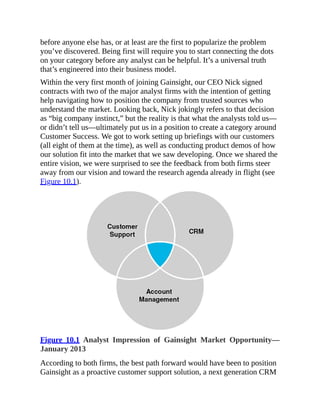 before anyone else has, or at least are the first to popularize the problem
you’ve discovered. Being first will require you to start connecting the dots
on your category before any analyst can be helpful. It’s a universal truth
that’s engineered into their business model.
Within the very first month of joining Gainsight, our CEO Nick signed
contracts with two of the major analyst firms with the intention of getting
help navigating how to position the company from trusted sources who
understand the market. Looking back, Nick jokingly refers to that decision
as “big company instinct,” but the reality is that what the analysts told us—
or didn’t tell us—ultimately put us in a position to create a category around
Customer Success. We got to work setting up briefings with our customers
(all eight of them at the time), as well as conducting product demos of how
our solution fit into the market that we saw developing. Once we shared the
entire vision, we were surprised to see the feedback from both firms steer
away from our vision and toward the research agenda already in flight (see
Figure 10.1).
Figure 10.1 Analyst Impression of Gainsight Market Opportunity—
January 2013
According to both firms, the best path forward would have been to position
Gainsight as a proactive customer support solution, a next generation CRM
 