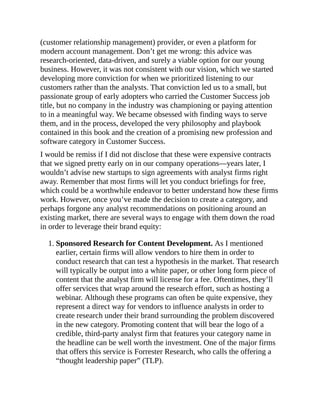 (customer relationship management) provider, or even a platform for
modern account management. Don’t get me wrong: this advice was
research-oriented, data-driven, and surely a viable option for our young
business. However, it was not consistent with our vision, which we started
developing more conviction for when we prioritized listening to our
customers rather than the analysts. That conviction led us to a small, but
passionate group of early adopters who carried the Customer Success job
title, but no company in the industry was championing or paying attention
to in a meaningful way. We became obsessed with finding ways to serve
them, and in the process, developed the very philosophy and playbook
contained in this book and the creation of a promising new profession and
software category in Customer Success.
I would be remiss if I did not disclose that these were expensive contracts
that we signed pretty early on in our company operations—years later, I
wouldn’t advise new startups to sign agreements with analyst firms right
away. Remember that most firms will let you conduct briefings for free,
which could be a worthwhile endeavor to better understand how these firms
work. However, once you’ve made the decision to create a category, and
perhaps forgone any analyst recommendations on positioning around an
existing market, there are several ways to engage with them down the road
in order to leverage their brand equity:
1. Sponsored Research for Content Development. As I mentioned
earlier, certain firms will allow vendors to hire them in order to
conduct research that can test a hypothesis in the market. That research
will typically be output into a white paper, or other long form piece of
content that the analyst firm will license for a fee. Oftentimes, they’ll
offer services that wrap around the research effort, such as hosting a
webinar. Although these programs can often be quite expensive, they
represent a direct way for vendors to influence analysts in order to
create research under their brand surrounding the problem discovered
in the new category. Promoting content that will bear the logo of a
credible, third-party analyst firm that features your category name in
the headline can be well worth the investment. One of the major firms
that offers this service is Forrester Research, who calls the offering a
“thought leadership paper” (TLP).
 