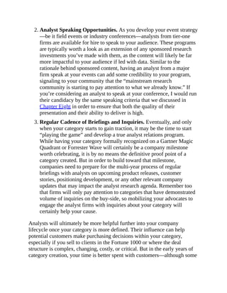 2. Analyst Speaking Opportunities. As you develop your event strategy
—be it field events or industry conferences—analysts from tier-one
firms are available for hire to speak to your audience. These programs
are typically worth a look as an extension of any sponsored research
investments you’ve made with them, as the content will likely be far
more impactful to your audience if led with data. Similar to the
rationale behind sponsored content, having an analyst from a major
firm speak at your events can add some credibility to your program,
signaling to your community that the “mainstream research
community is starting to pay attention to what we already know.” If
you’re considering an analyst to speak at your conference, I would run
their candidacy by the same speaking criteria that we discussed in
Chapter Eight in order to ensure that both the quality of their
presentation and their ability to deliver is high.
3. Regular Cadence of Briefings and Inquiries. Eventually, and only
when your category starts to gain traction, it may be the time to start
“playing the game” and develop a true analyst relations program.
While having your category formally recognized on a Gartner Magic
Quadrant or Forrester Wave will certainly be a company milestone
worth celebrating, it is by no means the definitive proof point of a
category created. But in order to build toward that milestone,
companies need to prepare for the multi-year process of regular
briefings with analysts on upcoming product releases, customer
stories, positioning development, or any other relevant company
updates that may impact the analyst research agenda. Remember too
that firms will only pay attention to categories that have demonstrated
volume of inquiries on the buy-side, so mobilizing your advocates to
engage the analyst firms with inquiries about your category will
certainly help your cause.
Analysts will ultimately be more helpful further into your company
lifecycle once your category is more defined. Their influence can help
potential customers make purchasing decisions within your category,
especially if you sell to clients in the Fortune 1000 or where the deal
structure is complex, changing, costly, or critical. But in the early years of
category creation, your time is better spent with customers—although some
 