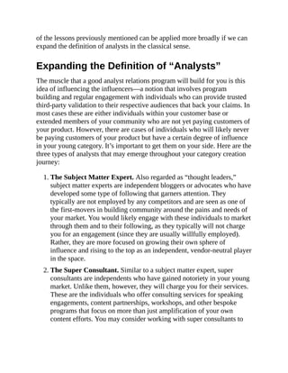 of the lessons previously mentioned can be applied more broadly if we can
expand the definition of analysts in the classical sense.
Expanding the Definition of “Analysts”
The muscle that a good analyst relations program will build for you is this
idea of influencing the influencers—a notion that involves program
building and regular engagement with individuals who can provide trusted
third-party validation to their respective audiences that back your claims. In
most cases these are either individuals within your customer base or
extended members of your community who are not yet paying customers of
your product. However, there are cases of individuals who will likely never
be paying customers of your product but have a certain degree of influence
in your young category. It’s important to get them on your side. Here are the
three types of analysts that may emerge throughout your category creation
journey:
1. The Subject Matter Expert. Also regarded as “thought leaders,”
subject matter experts are independent bloggers or advocates who have
developed some type of following that garners attention. They
typically are not employed by any competitors and are seen as one of
the first-movers in building community around the pains and needs of
your market. You would likely engage with these individuals to market
through them and to their following, as they typically will not charge
you for an engagement (since they are usually willfully employed).
Rather, they are more focused on growing their own sphere of
influence and rising to the top as an independent, vendor-neutral player
in the space.
2. The Super Consultant. Similar to a subject matter expert, super
consultants are independents who have gained notoriety in your young
market. Unlike them, however, they will charge you for their services.
These are the individuals who offer consulting services for speaking
engagements, content partnerships, workshops, and other bespoke
programs that focus on more than just amplification of your own
content efforts. You may consider working with super consultants to
 