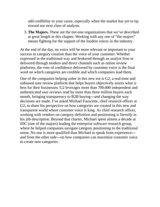 add credibility to your cause, especially when the market has yet to tip
toward our next class of analysts.
3. The Majors. These are the tier-one organizations that we’ve described
at great length in this chapter. Working with any one of “the majors”
means fighting for the support of the loudest voices in the industry.
At the end of the day, no voice will be more relevant or important to your
success in category creation than the voice of your customer. Whether
expressed in the traditional way and brokered through an analyst firm or
delivered through modern and direct channels such as online review
platforms, the vote of confidence delivered by customer voice is the final
word on which categories are credible and which companies lead them.
One of the companies helping usher in this new era is G2, a real-time and
unbiased user review platform that helps buyers objectively assess what is
best for their businesses. G2 leverages more than 700,000 independent and
authenticated user reviews read by more than three million buyers each
month, bringing transparency to B2B buying—and changing the way
decisions are made. I’ve asked Michael Fauscette, chief research officer at
G2, to share his perspective on how categories are created in this new and
transparent world where customer voice is king. As chief research officer,
working with vendors on category definition and positioning is literally in
his job description. Beyond that charter, Michael spent almost a decade at
IDC (one of the majors) leading the enterprise software research group,
where he helped companies navigate category positioning in the traditional
sense. No one is more qualified than Michael to speak from experience—
and from the other side—on how companies can maximize customer voice
to create new categories.
 