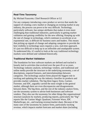 Real-Time Taxonomy
By Michael Fauscette, Chief Research Officer at G2
For any company introducing a new product or service that needs the
support of creating a new market or changing an existing market in any
industry, the process can prove to be very difficult. Technology,
particularly software, has unique attributes that makes it even more
challenging than traditional industries, particularly in getting market
validation and gaining credibility for the new offering. Keeping up with
the rate of change in technology, which continues to accelerate at an
exponential rate, is difficult for business users and leaders. This means
that picking up signals of change and adapting categories to provide the
best visibility to technology users requires a new, real-time approach.
It’s just too difficult to keep up in an inflexible and unadaptable system.
To understand this, it’s useful to look at the way traditional technology
markets were defined and validated historically.
Traditional Market Validation
The foundation for how software markets are defined and tracked is
loosely tied to activities that evolved over the past 45 or so years.
Technology industry analysts, technology vendors, and traditional and
online media provide the structure to the underlying taxonomy, a set of
descriptions, required features, and interrelationships between
categories. The technology analyst firms played the biggest role in
tracking and updating the way the industry classifies its products and
provides market validation. The big three legacy firms, Gartner,
Forrester, and IDC, arguably carried the most weight in the general
market, although there are even discrepancies and disagreements
between them. The big three, and the rest of the industry analyst firms,
use the taxonomy system to advise both businesses and software
vendors. They also use the taxonomy for other things like organizational
structure (analysts by market), producing reports, particularly the “big”
reports like the Gartner Magic Quadrant, Forrester Wave, IDC
MarketScape, etc., and tracking revenue/market share. Because of the
many uses of the taxonomy by analyst firms, particularly tracking
revenue, which impacts market forecasts and market share (including
 