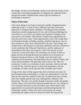 the budget. So how can technology vendors overcome the inertia of the
conservative and rigid management of categories by traditional firms
and get the market validation they need to get the attention of
technology consumers?
Voice of the User
Like many things in our hyper-connected, rapidly changing business
landscape today, it is time to take a different and more innovative
approach to category/market validation. Providing the best possible
experience around categorization of new and evolving technology has
to be built in a way that it can capture and respond to changes at the
same pace as the market. The Internet created many opportunities to
innovate and create value. Those opportunities come with a large dose
of disruption though, including creating a platform that gives voice to
the consumer in ways never experienced in the past. This change was
evident first in the business to consumer industries with the evolution of
review platforms like Yelp and TripAdvisor, and the explosion of
marketplaces like eBay and Amazon, which rely heavily on peer
reviews to create trust online. The consumer use of peer reviews to
guide all sorts of buying decisions has spilled over to business-to-
business buying activities as well. People want and need to get
validation from businesses and individuals that are similar to them, and
share similar problems. We generally refer to this as the “like me”
syndrome. It really is an extension of peer networks, which exist both
on and off line, and have grown in reach and importance with the
availability of online social networks like LinkedIn and Twitter.
Using review data to help support data driven decision processes for
purchasing business technology is a fairly new phenomenon. Over the
past several years the number of sites has increased and some of these
sites have rapidly gained scale and, subsequently, influence with
businesses. The sites vary greatly though in business model and quality
of data. Many of the sites have business models that are very similar to
free consumer sites that use the site traffic (and visitor data) to fuel
opportunities for paid search placement and demand generation for
technology vendors. These sites tend to focus more on content
marketing and simple reviews to keep the traffic flowing and the
 