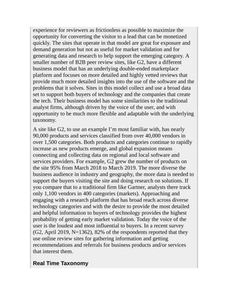 experience for reviewers as frictionless as possible to maximize the
opportunity for converting the visitor to a lead that can be monetized
quickly. The sites that operate in that model are great for exposure and
demand generation but not as useful for market validation and for
generating data and research to help support the emerging category. A
smaller number of B2B peer review sites, like G2, have a different
business model that has an underlying double-ended marketplace
platform and focuses on more detailed and highly vetted reviews that
provide much more detailed insights into the use of the software and the
problems that it solves. Sites in this model collect and use a broad data
set to support both buyers of technology and the companies that create
the tech. Their business model has some similarities to the traditional
analyst firms, although driven by the voice of the user, and with
opportunity to be much more flexible and adaptable with the underlying
taxonomy.
A site like G2, to use an example I’m most familiar with, has nearly
90,000 products and services classified from over 40,000 vendors in
over 1,500 categories. Both products and categories continue to rapidly
increase as new products emerge, and global expansion means
connecting and collecting data on regional and local software and
services providers. For example, G2 grew the number of products on
the site 95% from March 2018 to March 2019. The more diverse the
business audience in industry and geography, the more data is needed to
support the buyers visiting the site and doing research on solutions. If
you compare that to a traditional firm like Gartner, analysts there track
only 1,100 vendors in 400 categories (markets). Approaching and
engaging with a research platform that has broad reach across diverse
technology categories and with the desire to provide the most detailed
and helpful information to buyers of technology provides the highest
probability of getting early market validation. Today the voice of the
user is the loudest and most influential to buyers. In a recent survey
(G2, April 2019, N=1362), 82% of the respondents reported that they
use online review sites for gathering information and getting
recommendations and referrals for business products and/or services
that interest them.
Real Time Taxonomy
 