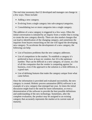 The real time taxonomy that G2 developed and manages can change in
a few ways. These include:
Adding a new category.
Evolving from a single category into sub-category/categories.
Consolidating two or more categories into a single category.
The addition of a new category is triggered in a few ways. Often the
initial conversation is initiated by an inquiry from a vendor that is trying
to create the new category directly. There are also market changes that
can lead to identification of the changing category, and sometimes the
inquiries from buyers researching on the site will signal the developing
new category. To accelerate the development of a new category, the
following can help:
List of business problems that the new category addresses.
List of competitors in the market. To establish a category it’s
preferred to have at least six vendors, but 10 is the optimum
number. That can be difficult in a new category, of course, so a list
of all the companies that the vendor is competing against for
business, even if the approach to the solution is a little different, is
a good start.
List of defining features that make the category unique from what
came before.
Once the information is provided and evaluated successfully, the new
category is created. Robotic process automation (RPA) software is an
example of a new category that emerged last year. At times the initial
discussion might lead to the need for more information, or even a
demonstration of the software to provide the best possible definitions
and understanding of the new technology. Sometimes, after the
complete evaluation, the product may be assigned to an existing
category that accurately represents the market at its current state of
maturity.
 