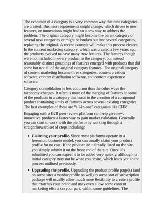 The evolution of a category is a very common way that new categories
are created. Business requirements might change, which drives to new
features, or innovations might lead to a new way to address the
problem. The original category might become the parent category of
several new categories or might be broken out into several categories,
replacing the original. A recent example will make this process clearer.
In the content marketing category, which was created a few years ago,
the products evolved to have many new features. The features though
were not included in every product in the category, but instead
reasonably distinct groupings of features emerged with products that did
some but not all of the original category features. The original category
of content marketing became three categories: content creation
software, content distribution software, and content experience
software.
Category consolidation is less common than the other ways the
taxonomy changes. It often is more of the merging of features in some
of the products in a category that leads to the creation of a compound
product containing a mix of features across several existing categories.
The best examples of these are “all-in-one” categories like CRM.
Engaging with a B2B peer review platform can help give new,
innovative products a faster way to gain market validation. Generally
you can start to work with the platform by working through a
straightforward set of steps including:
Claiming your profile. Since most platforms operate in a
freemium business model, you can usually claim your product
profile for no cost. If the product isn’t already listed on the site,
you simply submit it on the front end of the site. Once it’s
submitted you can expect it to be added very quickly, although its
initial category may not be what you desire, which leads you to the
process outlined previously.
Upgrading the profile. Upgrading the product profile page(s) (and
on some sites a vendor profile as well) to some sort of subscription
package will usually allow much more flexibility to create a profile
that matches your brand and may even allow some content
marketing efforts on your part, within some guidelines. The
 