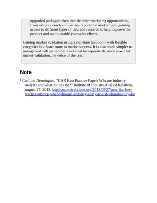 upgraded packages often include other marketing opportunities,
from using research comparison reports for marketing to gaining
access to different types of data and research to help improve the
product and use to enable your sales efforts.
Gaining market validation using a real-time taxonomy with flexible
categories is a faster route to market success. It is also much simpler to
manage and will yield other assets that incorporate the most powerful
market validation, the voice of the user.
Note
1 Caroline Dennington, “IIAR Best Practice Paper: Who are industry
analysts and what do they do?” Institute of Industry Analyst Relations,
August 27, 2013, http://analystrelations.org/2013/08/27/new-iiar-best-
practice-primer-paper-who-are -industry-analysts-and-what-do-they-do/
 