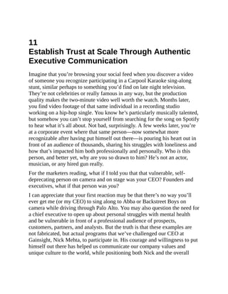 11
Establish Trust at Scale Through Authentic
Executive Communication
Imagine that you’re browsing your social feed when you discover a video
of someone you recognize participating in a Carpool Karaoke sing-along
stunt, similar perhaps to something you’d find on late night television.
They’re not celebrities or really famous in any way, but the production
quality makes the two-minute video well worth the watch. Months later,
you find video footage of that same individual in a recording studio
working on a hip-hop single. You know he’s particularly musically talented,
but somehow you can’t stop yourself from searching for the song on Spotify
to hear what it’s all about. Not bad, surprisingly. A few weeks later, you’re
at a corporate event where that same person—now somewhat more
recognizable after having put himself out there—is pouring his heart out in
front of an audience of thousands, sharing his struggles with loneliness and
how that’s impacted him both professionally and personally. Who is this
person, and better yet, why are you so drawn to him? He’s not an actor,
musician, or any hired gun really.
For the marketers reading, what if I told you that that vulnerable, self-
deprecating person on camera and on stage was your CEO? Founders and
executives, what if that person was you?
I can appreciate that your first reaction may be that there’s no way you’ll
ever get me (or my CEO) to sing along to Abba or Backstreet Boys on
camera while driving through Palo Alto. You may also question the need for
a chief executive to open up about personal struggles with mental health
and be vulnerable in front of a professional audience of prospects,
customers, partners, and analysts. But the truth is that these examples are
not fabricated, but actual programs that we’ve challenged our CEO at
Gainsight, Nick Mehta, to participate in. His courage and willingness to put
himself out there has helped us communicate our company values and
unique culture to the world, while positioning both Nick and the overall
 
