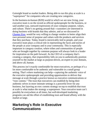 Gainsight brand as market leaders. Being able to run this play at scale is a
“superpower” for companies who are creating new categories.
In the business-to-human (B2H) world in which we are now living, your
executive team is on the record as official spokespeople for the business, or
said another way, outward expressions of your company purpose, values,
and culture. There’s no getting around that—customers are interested in
doing business with brands that they admire, and as we discussed in
Chapter Five, would be very willing to change vendors to better align their
own personal sense of purpose and values with the products and services
that they purchase. Today, brand is inextricably tied to people, and your
executive team plays a critical role in representing the faces and stories of
the people at your company and in your community. This is especially
important in category creation, where tribes and communities of people
who are brought together by common purpose will always look to a leader
for inspiration on the path forward. As the CEO of a company that’s
creating a category, that responsibility falls on you to authentically position
yourself to the market at large as purpose-driven, an expert in your domain,
and above all, human.
This process isn’t exactly comfortable for most executives, or perhaps it’s a
lot more comfortable to be authentic and vulnerable in a small group
setting. That’s where marketing can help—capturing the authentic voice of
the executive spokespeople and providing opportunities to deliver that
message at scale through a practice known as executive communications or
“exec comms.” The trust that executives can establish by being their
authentic selves in more intimate settings is a powerful lever for any
business, but layering an exec comms strategy on top to establish that trust
at scale is what makes the strategy a superpower. Your executive team can’t
possibly be everywhere at all times, but well-developed marketing
programs can aid the effort of establishing trust and brand affinity with the
market at large.
Marketing’s Role in Executive
Communications
 