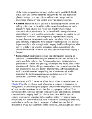 of the business operations messages to his counterpart Keith Block,
while Marc sets the vision for the category, the role that Salesforce
plays in being a corporate citizen and force for change, and the
importance of equality and trust in achieving those outcomes.
Content. Marketers play a key role in developing concise content and
talking points that can be delivered in a way that feels natural to the
executive. Julie advises that “to do this effectively, executive
communications people must be connected with the organization’s
content factory—and look for opportunities to adapt messaging for the
executive’s platform.” This is especially important for category
creators, because the content can in some cases have little to do with
your company or products. Your executive spokespeople will play an
important role in advocating for the category itself—selling those who
are yet to believe on why it’s important, and engaging those who
already believe with resources and anecdotes on where the category is
headed.
Connection. Storytelling is such an important part of building an
authentic connection between your executives and their audience. As
marketers, Julie believes that “understanding their background and
personal life—where they grew up, challenges they faced, their family
situation—all of these things can contribute to a personal narrative that
can underscore a business point.” Transparency and vulnerability are
such powerful tenets of storytelling, and when communicated in
context of the business narrative, can establish trust with your
teammates, customers and category at large.
Perhaps there’s a fifth C to add to Julie’s list—culture. As we discussed in
Chapter Five, the very framework of creating a category is dependent on
being able to establish company purpose (informed by the personal purpose
of the executive team) and then to live that very purpose out loud. That
purpose is often expressed through company values and result in a company
culture that the category itself can take on as its own. Within an exec
comms program, it’s important to keep culture at the very core of every
opportunity that an executive may have to represent the company externally
—whether in media or a brand campaign. It’s also important that it’s
delivered in a way that’s authentic to the executive. At Gainsight, one of our
 