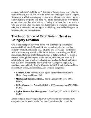 company values is “childlike joy,” this idea of bringing your inner child to
work every day. For us, and for Nick especially, campaigns such as Carpool
Karaoke or a self-deprecating rap performance felt authentic to who we are.
Somewhat silly programs like these will not be appropriate for every brand
or executive team, but what matters is finding your voice that is authentic to
who you are and what you stand for. Authenticity, in whatever form it may
take, is the most effective strategy in establishing trust and building market
leadership in your new category.
The Importance of Establishing Trust in
Category Creation
One of the most prolific voices on the role of leadership in category
creation is Keith Krach. If you look him up on LinkedIn, his headline
currently reads chairman and CEO of Ariba and DocuSign—the latter of
which is a company he took public in 2018 that’s now trading at a $9.4B
market cap. But even a title that prestigious sells Krach short. He’s also a
mentor, leader, philanthropist, public servant, educator, and what he’ll
admit to being most proud of—a loving son, brother, husband, and father.
One title most applicable to this chapter was “Category Kingmaker,” a
moniker given to him by Profile Magazine in 2017. Krach has been able to
successfully create, and dominate, four separate categories:
Robotics. GMF Robotics Corp, a joint venture between General
Motors Corp. and Fanuc, Ltd.
Mechanical Design Synthesis. Rasna (Acquired by PTC–1995–
$180M)
B2B e-Commerce. Ariba ($4B IPO in 1999, acquired by SAP–2012–
$4.3B)
Digital Transaction Management. DocuSign (IPO in 2018, $DOCU–
$9.4B)
Krach certainly has developed his own playbook for how to create new
categories, but he would be the first to tell you that at the core of the
 