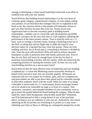 strategy is developing a values based leadership framework in an effort to
establish trust with your new market.
Krach believes that building trusted relationships is at the very heart of
creating a great category, a generational company, or even simply selling
your product. If you boil down the strategies that we’ve explained in this
book so far, the common refrain is that people will ultimately choose to
give you their business because they trust you. Teams across your
organization have to become extremely good at building trusted
relationships—whether you’re a front-line sales development rep (SDR)
talking to a prospect for the very first time or a QA engineer validating the
performance of the latest product release. Trust is typically built on a 1:1
basis, such as visiting a customer onsite, hosting a marketing event out in
the field, or taking that red-eye flight only to shake the hand of a key
decision maker for a big deal that may close this quarter. Those are trust-
building activities, but as Krach puts it, everything in business is divided by
time. Even the most self-sacrificial CEOs will need to enforce personal
boundaries in order to prioritize time with family and loved ones. Even if
they do not, there will never be enough hours in the day for them to
maximize trust-building activities with the market, while also balancing the
competing priorities of running the business itself. So how can you scale
trust-building activities on a one-to-many basis?
Krach believes that the most effective form of leadership and trust building
is authenticity—a virtue that Marketing cannot necessarily develop on
behalf of the executive team, but can certainly amplify. All humans are
endowed with our own unique set of talents, gifts, and core competencies,
and great leaders are able to put down their guard and be vulnerable enough
to share their authentic selves with the world. While for some of us being
vulnerable is much easier in a 1:1 environment, Krach encourages leaders
not to be afraid to be vulnerable on stage or in front of a camera. Your
teammates, customers, and extended members of your community want to
get to know the people behind the brand leading the category. What do they
stand for, what’s their background, what do they sound like? Ultimately,
you’ll be hard-pressed to find a wrong answer to any of the questions
above, so long as you are authentic to who you are. Authenticity also means
admitting on the record that not everything is as perfect as it may seem—
admitting your fears or flaws or offering up a transparent perspective on the
 