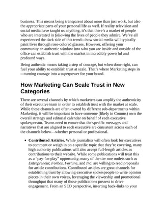 business. This means being transparent about more than just work, but also
the appropriate parts of your personal life as well. If reality television and
social media have taught us anything, it’s that there’s a market of people
who are interested in following the lives of people they admire. We’ve all
experienced the dark side of this trend—how social media will typically
paint lives through rose-colored glasses. However, offering your
community an authentic window into who you are inside and outside of the
office can establish trust with the market in incredibly powerful and
profound ways.
Being authentic means taking a step of courage, but when done right, can
fuel your ability to establish trust at scale. That’s where Marketing steps in
—turning courage into a superpower for your brand.
How Marketing Can Scale Trust in New
Categories
There are several channels by which marketers can amplify the authenticity
of their executive team in order to establish trust with the market at scale.
While these channels are often owned by different sub-departments within
Marketing, it will be important to have someone (likely in Comms) own the
overall strategy and editorial calendar on behalf of each executive
spokesperson. Teams need to ensure that the specific messages and
narratives that are aligned to each executive are consistent across each of
the channels below—whether personal or professional.
Contributed Articles. While journalists will often look for executives
to comment or weigh in on a specific topic that they’re covering, many
high authority publications will also accept full-length articles as
contributions to their website. While some publications will treat this
as a “pay-for-play” opportunity, many of the tier-one outlets such as
Entrepreneur, Forbes, Fortune, and Inc. are willing to read proposals
for article contributions. Contributed articles are great channels for
establishing trust by allowing executive spokespeople to write opinion
pieces in their own voices, leveraging the viewership and promotional
throughput that many of those publications possess to drive
engagement. From an SEO perspective, inserting back-links to your
 