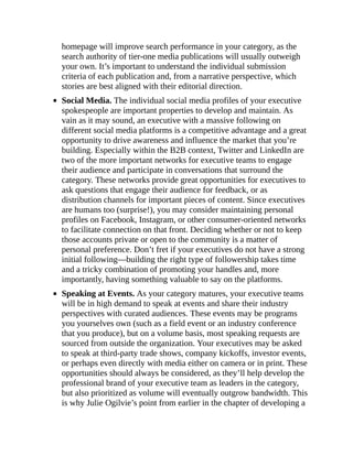 homepage will improve search performance in your category, as the
search authority of tier-one media publications will usually outweigh
your own. It’s important to understand the individual submission
criteria of each publication and, from a narrative perspective, which
stories are best aligned with their editorial direction.
Social Media. The individual social media profiles of your executive
spokespeople are important properties to develop and maintain. As
vain as it may sound, an executive with a massive following on
different social media platforms is a competitive advantage and a great
opportunity to drive awareness and influence the market that you’re
building. Especially within the B2B context, Twitter and LinkedIn are
two of the more important networks for executive teams to engage
their audience and participate in conversations that surround the
category. These networks provide great opportunities for executives to
ask questions that engage their audience for feedback, or as
distribution channels for important pieces of content. Since executives
are humans too (surprise!), you may consider maintaining personal
profiles on Facebook, Instagram, or other consumer-oriented networks
to facilitate connection on that front. Deciding whether or not to keep
those accounts private or open to the community is a matter of
personal preference. Don’t fret if your executives do not have a strong
initial following—building the right type of followership takes time
and a tricky combination of promoting your handles and, more
importantly, having something valuable to say on the platforms.
Speaking at Events. As your category matures, your executive teams
will be in high demand to speak at events and share their industry
perspectives with curated audiences. These events may be programs
you yourselves own (such as a field event or an industry conference
that you produce), but on a volume basis, most speaking requests are
sourced from outside the organization. Your executives may be asked
to speak at third-party trade shows, company kickoffs, investor events,
or perhaps even directly with media either on camera or in print. These
opportunities should always be considered, as they’ll help develop the
professional brand of your executive team as leaders in the category,
but also prioritized as volume will eventually outgrow bandwidth. This
is why Julie Ogilvie’s point from earlier in the chapter of developing a
 
