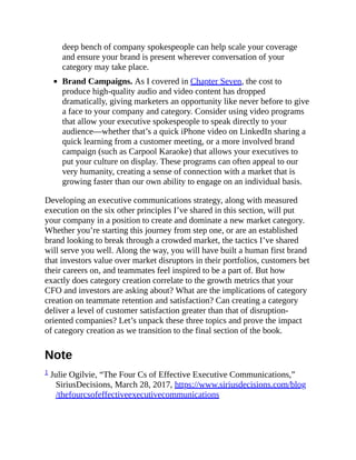 deep bench of company spokespeople can help scale your coverage
and ensure your brand is present wherever conversation of your
category may take place.
Brand Campaigns. As I covered in Chapter Seven, the cost to
produce high-quality audio and video content has dropped
dramatically, giving marketers an opportunity like never before to give
a face to your company and category. Consider using video programs
that allow your executive spokespeople to speak directly to your
audience—whether that’s a quick iPhone video on LinkedIn sharing a
quick learning from a customer meeting, or a more involved brand
campaign (such as Carpool Karaoke) that allows your executives to
put your culture on display. These programs can often appeal to our
very humanity, creating a sense of connection with a market that is
growing faster than our own ability to engage on an individual basis.
Developing an executive communications strategy, along with measured
execution on the six other principles I’ve shared in this section, will put
your company in a position to create and dominate a new market category.
Whether you’re starting this journey from step one, or are an established
brand looking to break through a crowded market, the tactics I’ve shared
will serve you well. Along the way, you will have built a human first brand
that investors value over market disruptors in their portfolios, customers bet
their careers on, and teammates feel inspired to be a part of. But how
exactly does category creation correlate to the growth metrics that your
CFO and investors are asking about? What are the implications of category
creation on teammate retention and satisfaction? Can creating a category
deliver a level of customer satisfaction greater than that of disruption-
oriented companies? Let’s unpack these three topics and prove the impact
of category creation as we transition to the final section of the book.
Note
1 Julie Ogilvie, “The Four Cs of Effective Executive Communications,”
SiriusDecisions, March 28, 2017, https://www.siriusdecisions.com/blog
/thefourcsofeffectiveexecutivecommunications
 