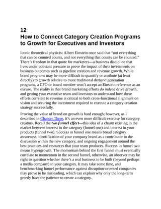 12
How to Connect Category Creation Programs
to Growth for Executives and Investors
Iconic theoretical physicist Albert Einstein once said that “not everything
that can be counted counts, and not everything that counts can be counted.”
There’s freedom in that quote for marketers—a business discipline that
lives under constant pressure to prove the impact of their investments on
business outcomes such as pipeline creation and revenue growth. While
brand programs may be more difficult to quantify or attribute (at least
directly) to growth relative to more traditional demand generation
programs, a CFO or board member won’t accept an Einstein reference as an
excuse. The reality is that brand marketing efforts do indeed drive growth,
and getting your executive team and investors to understand how these
efforts correlate to revenue is critical to both cross-functional alignment on
vision and securing the investment required to execute a category creation
strategy successfully.
Proving the value of brand on growth is hard enough; however, as I
described in Chapter Three, it’s an even more difficult exercise for category
creators. Recall the two funnel effect—this idea of a chasm existing in the
market between interest in the category (funnel one) and interest in your
products (funnel two). Success in funnel one means broad category
awareness, identification of your company brand as a contributor to the
discussion within the new category, and ongoing engagement around the
best practices and resources that your team produces. Success in funnel two
means hypergrowth. The momentum behind the first funnel must eventually
correlate to momentum in the second funnel, otherwise, an observer may be
right to question whether there’s a real business to be built (beyond perhaps
a media company) in your category. It may take some time, and
benchmarking funnel performance against disruption-oriented companies
may prove to be misleading, which can explain why only the long-term
greedy have the patience to create a category.
 