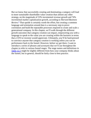But we know that successfully creating and dominating a category will lead
to more sustainable shareholder value creation than almost any other
strategy, on the magnitude of 53% incremental revenue growth and 74%
incremental market capitalization growth, according to Harvard Business
Review.1 That upside is certainly worth the effort, but creating a common
language and orientation around data is a necessary step to prove
correlation and build the repeatable processes required to create and scale a
generational company. In this chapter, we’ll walk through the different
growth outcomes that category creation can impact, empowering you with a
language to speak to the value you are creating within the business in terms
that a CFO or investor would appreciate. Ultimately, you’ll be hard-pressed
to convince anyone that category creation is working unless you can tie
performance back to the funnel. However, before we get there, I want to
introduce a series of phrases and acronyms that we’ll use throughout the
chapter to refer to various funnel stages. The stage names and definitions in
Table 12.1 might be slightly different from how your company thinks about
the funnel, but in general, should be fairly close to best practice.
 